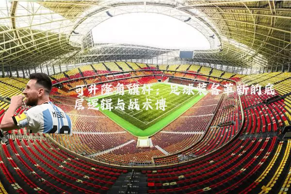 可升降角旗杆:足球装备革新的底层逻辑与战术博弈