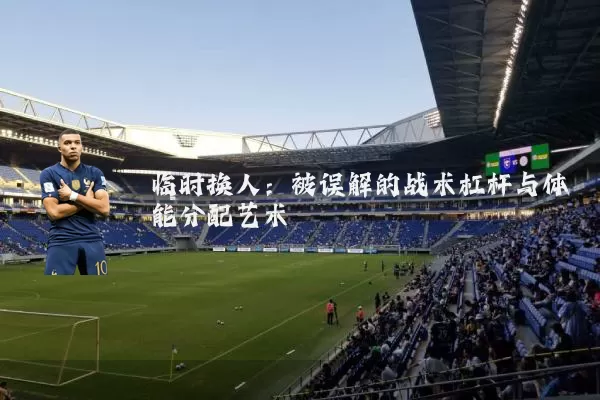 临时换人：被误解的战术杠杆与体能分配艺术